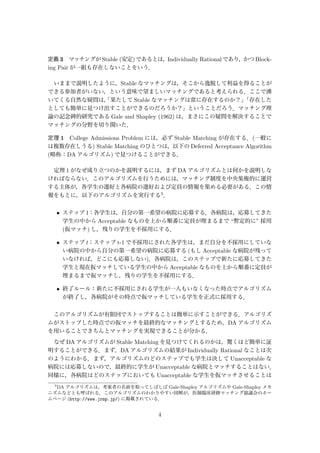 定義 3 マッチングが Stable (安定)であるとは，Individually Rationalであり，かつ Block-
ing Pair が一組も存在しないことをいう．
いままで説明したように，Stable なマッチングは，そこから逸脱して利益を得ることが
できる参加者がいない，という意味で望ましいマッチングであると考えられる．ここで沸
いてくる自然な疑問は，「果たして Stable なマッチングは常に存在するのか？」「存在した
としても簡単に見つけ出すことができるのだろうか？」ということだろう．マッチング理
論の記念碑的研究である Gale and Shapley (1962) は，まさにこの疑問を解決することで
マッチングの分野を切り開いた．
定理 1 College Admissions Problem には，必ず Stable Matching が存在する．(一般に
は複数存在しうる) Stable Matching のひとつは，以下の Deferred Acceptance Algorithm
(略称：DA アルゴリズム) で見つけることができる．
定理 1 がなぜ成り立つのかを説明するには，まず DA アルゴリズムとは何かを説明しな
ければならない．このアルゴリズムを行うためには，マッチング制度を中央集権的に運営
する主体が，各学生の選好と各病院の選好および定員の情報を集める必要がある．この情
報をもとに，以下のアルゴリズムを実行する3．
• ステップ 1：各学生は，自分の第一希望の病院に応募する．各病院は，応募してきた
学生の中から Acceptable なものを上から順番に定員が埋まるまで “暫定的に” 採用
(仮マッチ) し，残りの学生を不採用にする．
• ステップ t：ステップ t-1 で不採用にされた各学生は，まだ自分を不採用にしていな
い病院の中から自分の第一希望の病院に応募する (もし Acceptable な病院が残って
いなければ，どこにも応募しない)．各病院は，このステップで新たに応募してきた
学生と現在仮マッチしている学生の中から Acceptable なものを上から順番に定員が
埋まるまで仮マッチし，残りの学生を不採用にする．
• 終了ルール：新たに不採用にされる学生が一人もいなくなった時点でアルゴリズム
が終了し，各病院がその時点で仮マッチしている学生を正式に採用する．
このアルゴリズムが有限回でストップすることは簡単に示すことができる．アルゴリズ
ムがストップした時点での仮マッチを最終的なマッチングとするため，DA アルゴリズム
を用いることできちんとマッチングを実現できることが分かる．
なぜ DA アルゴリズムが Stable Matching を見つけてくれるのかは，驚くほど簡単に証
明することができる．まず，DA アルゴリズムの結果が Individually Rational なことは次
のようにわかる．まず，アルゴリズムのどのステップでも学生は決して Unacceptable な
病院には応募しないので，最終的に学生が Unacceptable な病院とマッチすることはない．
同様に，各病院はどのステップにおいても Unacceptable な学生を仮マッチさせることは
3
DA アルゴリズムは，考案者の名前を取ってしばしば Gale-Shapley アルゴリズムや Gale-Shapley メカ
ニズムなどとも呼ばれる．このアルゴリズムのわかりやすい図解が，医師臨床研修マッチング協議会のホー
ムページ (http://www.jrmp.jp/) に掲載されている．
4
 