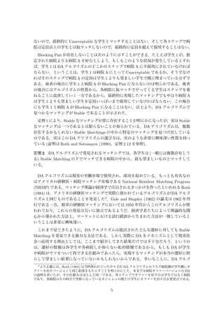 ないので，最終的に Unacceptable な学生とマッチすることはない．そして各ステップで病
院は定員以上の学生とは仮マッチしないので，最終的に定員を超えて採用することはない．
Blocking Pair が存在しないことは次のように示すことができる．たとえば学生 1 が，指
定された病院よりも病院 A を好むとしよう．もしもこのような状況が発生しているとすれ
ば，学生 1 は DA アルゴリズムのどこかのステップで病院 A に不採用にされていなければ
ならない．ということは，学生 1 は病院 A にとって Unacceptable であるか，そうでなけ
ればそのステップで病院 A の定員は学生 1 よりも望ましい学生で既に埋まっているはずで
ある．前者の場合に学生 1 と病院 A が Blocking Pair にならないのは明らかである．後者
の場合にはアルゴリズムの性質から，各病院に仮マッチでやってくる学生はステップを重
ねるごとに改善していく一方であるから，最終的に実現したマッチングでもやはり病院 A
は学生 1 よりも望ましい学生を定員いっぱいまで採用していなければならない．この場合
にも学生 1 と病院 A が Blocking Pair になることはない．以上より，DA アルゴリズムで
見つかるマッチングが Stable であることが示された．
定理 1 により，Stable なマッチングが常に存在することが明らかになったが，実は Stable
なマッチングは一つであるとは限らないことが知られている．DA アリゴリズムは，複数
存在するかもしれない Stable Matchings の中から特定のマッチングを見つけ出している
のである．実はこの DA アリゴリズムの選び方は，次のような非常に興味深い性質を持っ
ている (証明は Roth and Sotomayor (1990)，定理 2.12 を参照)．
定理 2 DA アルゴリズムで発見されるマッチングでは，各学生は (一般には複数存在しう
る) Stable Matching の下でマッチできる病院の中から，最も望ましいものとマッチして
いる．
DA アルゴリズムは現実の労働市場で使用され，成功を収めている．もっとも有名なの
はアメリカの研修医・病院マッチング市場である National Resident Matching Program
(NRMP) である．マッチング理論が経済学で注目されるきっかけを作ったといわれる Roth
(1984) は，アメリカの研修医マッチングで実際に使われているアルゴリズムが DA アルゴ
リズムと同じものであることを発見した4．Gale and Shapley (1962) の論文は 1962 年刊
行である一方，現実の研修医マッチングにおいては 1950 年代からこのアルゴリズムが使
われており，これらの発見は互いに独立であるようだ．経済学者たちによって理論的な関
心から導かれた方法と，マーケットにおける試行錯誤から生まれた方法が一致していると
いうことは非常に興味深い．
これまで見てきたように，DA アルゴリズムは提出されたどんな選好に対しても Stable
Matching を発見できる強力な方法である．しかし実際に DA をメカニズムとして現実社
会へ応用する理由としては，ここまで紹介してきた結果だけでは不十分だろう．というの
は，選好の情報は各学生や各病院しか知らない私的情報であるから，もしも DA が学生
や病院がウソをついて得できる仕組みであったら，実現するマッチングが本当の選好に照
らして望ましい結果になっていないかもしれないからである．幸いなことに，DA アルゴ
4
より正確には，Roth (1984) は当時使われていたやり方が DA アルゴリズムのうちで病院側が学生側にオ
ファーを出すバージョンと同じ結果をもたらすことを明らかにした．本文では病院オファーバージョンの DA
の説明を省いたが，その仕組みはほとんど同一である．各ステップでオファーを出すのは学生ではなく病院
であり，各病院はその時点で空席になっているポジションの数だけ学生にオファーを出す点が変更点である．
5
 