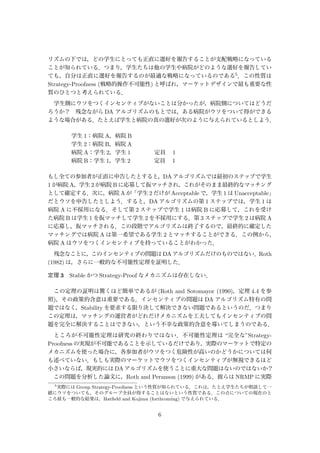 リズムの下では，どの学生にとっても正直に選好を報告することが支配戦略になっている
ことが知られている．つまり，学生たちは他の学生や病院がどのような選好を報告してい
ても，自分は正直に選好を報告するのが最適な戦略になっているのである5．この性質は
Strategy-Proofness (戦略的操作不可能性) と呼ばれ，マーケットデザインで最も重要な性
質のひとつと考えられている．
学生側にウソをつくインセンティブがないことは分かったが，病院側についてはどうだ
ろうか？ 残念ながら DA アルゴリズムのもとでは，ある病院がウソをついて得ができる
ような場合がある．たとえば学生と病院の真の選好が次のように与えられているとしよう．
学生 1：病院 A，病院 B
学生 2：病院 B，病院 A
病院 A：学生 2，学生 1     定員  1
病院 B：学生 1，学生 2     定員  1
もし全ての参加者が正直に申告したとすると，DA アルゴリズムでは最初のステップで学生
1 が病院 A，学生 2 が病院 B に応募して仮マッチされ，これがそのまま最終的なマッチング
として確定する．次に，病院 A が「学生 2 だけが Acceptable で，学生 1 は Unacceptable」
だとウソを申告したとしよう．すると，DA アルゴリズムの第 1 ステップでは，学生 1 は
病院 A に不採用になる．そして第 2 ステップで学生 1 は病院 B に応募して，これを受け
た病院 B は学生 1 を仮マッチして学生 2 を不採用にする．第 3 ステップで学生 2 は病院 A
に応募し，仮マッチされる．この段階でアルゴリズムは終了するので，最終的に確定した
マッチングでは病院 A は第一希望である学生 2 とマッチすることができる．この例から，
病院 A はウソをつくインセンティブを持っていることがわかった．
残念なことに，このインセンティブの問題は DA アルゴリズムだけのものではない．Roth
(1982) は，さらに一般的な不可能性定理を証明した．
定理 3 Stable かつ Strategy-Proof なメカニズムは存在しない．
この定理の証明は驚くほど簡単であるが (Roth and Sotomayor (1990)，定理 4.4 を参
照)，その政策的含意は重要である．インセンティブの問題は DA アルゴリズム特有の問
題ではなく，Stability を要求する限り決して解決できない問題であるというのだ．つまり
この定理は，マッチングの運営者がどれだけメカニズムを工夫してもインセンティブの問
題を完全に解決することはできない，という不幸な政策的含意を導いてしまうのである．
ところが不可能性定理は研究の終わりではない．不可能性定理は “完全な”Strategy-
Proofness の実現が不可能であることを示しているだけであり，実際のマーケットで特定の
メカニズムを使った場合に，各参加者がウソをつく危険性が高いのかどうかについては何
も述べていない．もしも実際のマーケットでウソをつくインセンティブが無視できるほど
小さいならば，現実的には DA アルゴリズムを使うことに重大な問題はないのではないか？
 この問題を分析した論文に，Roth and Peranson (1999) がある．彼らは NRMP に実際
5
実際には Group Strategy-Proofness という性質が知られている．これは，たとえ学生たちが相談して一
緒にウソをついても，そのグループ全員が得することはないという性質である．この点についての現在のと
ころ最も一般的な結果は，Hatﬁeld and Kojima (forthcoming) で与えられている．
6
 