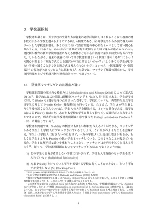 3 学校選択制
学校選択制とは，公立学校の生徒たちが従来の通学区域にしばられることなく複数の選
択肢の中から学校を選べるようにする新しい制度である．80 年代後半から各国で導入がス
タートした学校選択制は，多くの国において教育問題の中心的なテーマとして高い関心を
集めている．日本でも，1998 年の三重県紀宝町を皮切りに全国で導入が進められており，
選択制が教育の質や学校間格差に与える影響などを中心に活発に論争や研究が行われてき
た．しかしながら，従来の議論においては学校選択制という制度自体の “是非” にもっぱ
ら関心が集まり「現行方式による運営が本当に望ましいのか？」「より多くの学生が行き
たい学校へ通うことができる新方式は考えられないか？」といった，“制度選択” や “制度
設計” の視点が欠けていたように思われる8．本章では，マッチング理論の視点から，学校
選択問題および学校選択制の制度設計について論じていく．
3.1 研修医マッチングとの共通点と違い
学校選択問題の基本的な枠組みは Abdulkadiro˘glu and S¨onmez (2003) によって定式化
された9．数学的にはこの問題は研修医マッチングと “ほとんど” 同じである．学生が学校
に対して (Strict な) 選好を持つ点はまったく同じで，学校についても，典型的な公立学校
は学生に対して Priority Order (優先順位) を持っている．たとえば，学生 A が学生 B よ
りも学校の近くに住んでいれば，学生 A の入学を優先する，といった具合である．数学的
にはこの Priority Order を，あたかも学校が学生に対して持っている選好だとみなすこと
ができるので，形式的には学校選択問題は 2 章で扱った College Admissions Problem と
一対一に対応している10．
学校選択問題では，Stability の概念にも新しい解釈を与えることができる．マッチング
がある学生 1 と学校 A にブロックされているとしよう．これは次のようなことを意味す
る．学生 1 は学校 A に行きたいのに行けず，一方の学校 A には定員に空きがあるか，も
しくは学生 1 よりも Priority の低い学生とマッチしている．このようなことが起きている
場合，学生 1 は理不尽な思いを味わうこととなり，マッチングは公平性を欠くと言えるだ
ろう11．従って，学校選択問題においてマッチングが Stable であるというのは
(1) どの学生も自分が希望しない学校に行かされず，学校も入学資格のない学生を受け
入れていない (Individual Rationality)
(2) 本来 Priority を持っている学生が希望する学校に行くことができない，という不公
平が発生しない (No Blocking-Pair)
8
安田 (2009) が学校選択制の是非をめぐる論点の整理を行っている．
9
この分野の先駆的な研究である Balinski and S¨onmez (1999) も参照．
10
現実の学校選択問題ではしばしば Priority Order が Strict に与えられておらず，このことが新しい理論
的課題を生み出している．この点については後に述べることにする．
11
この理不尽な思いは Justiﬁed Envy (正当化される羨望) と呼ばれる．学校選択問題において，Justiﬁed
Envy が存在しないという性質 (Elimination of Justiﬁed Envy) と No blocking pair は同値である．(論文に
よっては，ある学生が “他の学生を” 羨望する場合のみを指して Justiﬁed Envy と呼ぶ場合もある．この場
合，定員に空きがあるかぎり入学希望者を受け入れるという性質を Non-wastefulness と呼んで Elimination
of Justiﬁed Envy と区別する．)
8
 