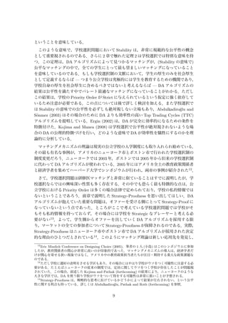 ということを意味している．
このような意味で，学校選択問題において Stability は，非常に規範的な公平性の概念
として重要視されるのである．さらに 2 章で触れた定理 2 は学校選択では特別な意味を持
つ．この定理は，DA アルゴリズムによって見つかるマッチングが，(Stability の意味で)
公平なマッチングの中で，全ての学生にとって最も望ましいマッチングになっていること
を意味しているのである．もしも学校選択制の文脈において，学生の厚生のみを社会厚生
として定義するならば — つまり公立学校は究極的には学生を教育するための機関であり，
学校自身の厚生を社会厚生に含めるべきではないと考えるならば — DA アルゴリズムの
結果は公平性を満たす中でパレート最適なマッチングになっていることがわかる．ただし
この結果は，学校の Priority Order が Strict に与えられているという仮定に強く依存して
いるため注意が必要である．この点については後で詳しく検討を加える．また学校選択で
は Stability の意味での公平性を必ずしも絶対視しない立場もあり，Abdulkadiro˘glu and
S¨onmez (2003) はその場合のために DA よりも効率性の高い Top Trading Cycles (TTC)
アルゴリズムを提唱している．Ergin (2002) は，DA が完全に効率的になるための条件を
特徴付けた．Kojima and Manea (2008) は学校選択で公平性が絶対視されないような場
合の DA の公理的特徴づけを行い，どのような意味で DA が効率性を犠牲にするのかを理
論的に分析している．
マッチングメカニズムの理論は現実の公立学校の入学制度にも取り入れられ始めている．
その最も有名な事例が，アメリカのニューヨーク市とボストン市で行われた学校選択制の
制度変更だろう．ニューヨークでは 2003 年，ボストンでは 2005 年から旧来の学校選択制
に代わって DA アルゴリズムが使われている．2005 年にはアメリカ全土の教育政策関係者
と経済学者を集めてハーバード大学でシンポジウムが行われ，両市の事例が紹介された12．
さて，学校選択問題は研修医マッチングと非常に似ていることはすでに説明したが，学
校選択ならではの興味深い性質も多く存在する．その中でも恐らく最も特徴的な点は，公
立学校における Priority Order は多くの場合法律で定められており，学校の私的情報では
ないということであろう．前章で説明した Strategy-Proofness を思い出してほしい．DA
アルゴリズムが抱えていた重要な問題は，オファーを受ける側にとって Strategy-Proof に
なっていないという点であった．ところがここで考えている学校選択問題では学校がそ
もそも私的情報を持っておらず，その場合には学校を Strategic なプレーヤーと考える必
要がない13．よって，学生側からオファーを出していく DA アルゴリズムを採用する限
り，マーケットの全ての参加者について Strategy-Proofness が保障されるのである．実際，
Strategy-Proofness はニューヨーク市やボストン市で DA アルゴリズムが採用された決定
的な理由のひとつだとされている14．このようにマッチング理論は新しい応用先を発見し，
12
Eric Mindich Conference on Designing Choice (2005)．筆者の 1 人 (小島) はこのシンポジウムに参加
したが，教育関係者の関心が非常に高いのが印象的であった．マッチングメカニズムの導入は，経済学者だ
けが関心を寄せる狭い現象ではなく，アメリカ中の教育政策担当者たちが注目・期待する重大な政策課題な
のである．
13
ただし学校に選好の表明をさせる学区もあり，その場合にはやはり学校がウソをつく可能性に注意する必
要がある．たとえばニューヨークの従来の制度では，定員に関してウソをつく学校が存在したことが問題視
されていた．この場合，前述した Kojima and Pathak (forthcoming) の結果により，ニューヨークのような
大きな学区では，DA を使う限り学校がウソをついて得をする可能性は非常に低いことが予想される．
14
Strategy-Proofness は，戦略的な思考に長けているかどうかによって結果が左右されない，という公平
性に関する利点も持っている．詳しくは Abdulkadiro˘glu, Pathak and Roth (forthcoming) を参照．
9
 