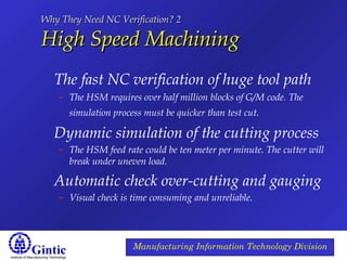 Institute of Manufacturing Technology
Manufacturing Information Technology Division
Why They Need NC Verification? 2Why They Need NC Verification? 2
High Speed MachiningHigh Speed Machining
The fast NC verification of huge tool path
– The HSM requires over half million blocks of G/M code. The
simulation process must be quicker than test cut.
Dynamic simulation of the cutting process
– The HSM feed rate could be ten meter per minute. The cutter will
break under uneven load.
Automatic check over-cutting and gauging
– Visual check is time consuming and unreliable.
 