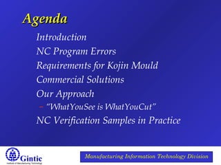 Institute of Manufacturing Technology
Manufacturing Information Technology Division
AgendaAgenda
Introduction
NC Program Errors
Requirements for Kojin Mould
Commercial Solutions
Our Approach
– “WhatYouSee is WhatYouCut”
NC Verification Samples in Practice
 
