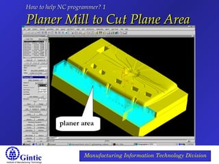 Institute of Manufacturing Technology
Manufacturing Information Technology Division
How to help NC programmer? 1How to help NC programmer? 1
Planer Mill to Cut Plane AreaPlaner Mill to Cut Plane Area
planer area
 