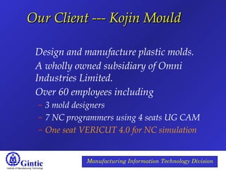 Institute of Manufacturing Technology
Manufacturing Information Technology Division
Our Client --- Kojin MouldOur Client --- Kojin Mould
Design and manufacture plastic molds.
A wholly owned subsidiary of Omni
Industries Limited.
Over 60 employees including
– 3 mold designers
– 7 NC programmers using 4 seats UG CAM
– One seat VERICUT 4.0 for NC simulation
 