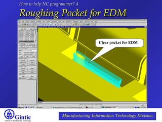 Institute of Manufacturing Technology
Manufacturing Information Technology Division
How to help NC programmer? 4How to help NC programmer? 4
Roughing Pocket for EDMRoughing Pocket for EDM
Clear pocket for EDM
 