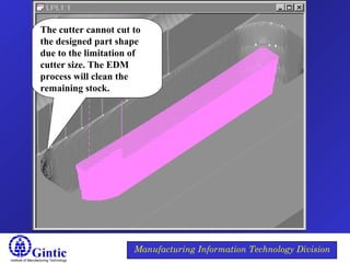 Institute of Manufacturing Technology
Manufacturing Information Technology Division
The cutter cannot cut to
the designed part shape
due to the limitation of
cutter size. The EDM
process will clean the
remaining stock.
 