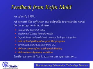 Institute of Manufacturing Technology
Manufacturing Information Technology Division
Feedback from Kojin MoldFeedback from Kojin Mold
As of early 1999...
At present this software not only able to create the model
by the program data , it also :
• provide the lowest Z value
• checking of Z level from the model
• import the actual model and compare both parts together
• edit of tool path and re-post the program
• direct read in the CLS files from UG
• able to zoom in/out with good display
• able to have dynamic rotation
Lastly we would like to express our appreciation...
 