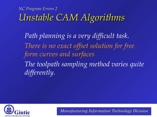 Institute of Manufacturing Technology
Manufacturing Information Technology Division
NC Program Errors 2NC Program Errors 2
Unstable CAM AlgorithmsUnstable CAM Algorithms
Path planning is a very difficult task.
There is no exact offset solution for free
form curves and surfaces
The toolpath sampling method varies quite
differently.
 