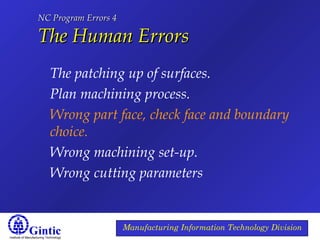 Institute of Manufacturing Technology
Manufacturing Information Technology Division
NC Program Errors 4NC Program Errors 4
The Human ErrorsThe Human Errors
The patching up of surfaces.
Plan machining process.
Wrong part face, check face and boundary
choice.
Wrong machining set-up.
Wrong cutting parameters
 