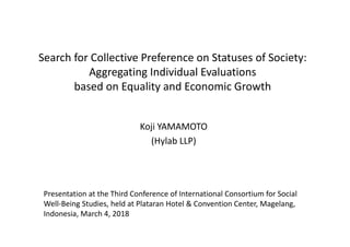 Search for Collective Preference on Statuses of Society:
Aggregating Individual Evaluations
based on Equality and Economic Growth
Koji YAMAMOTO
(Hylab LLP)
Presentation at the Third Conference of International Consortium for Social 
Well‐Being Studies, held at Plataran Hotel & Convention Center, Magelang, 
Indonesia, March 4, 2018
 