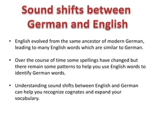 • English evolved from the same ancestor of modern German,
leading to many English words which are similar to German.
• Over the course of time some spellings have changed but
there remain some patterns to help you use English words to
identify German words.
• Understanding sound shifts between English and German
can help you recognize cognates and expand your
vocabulary.
 