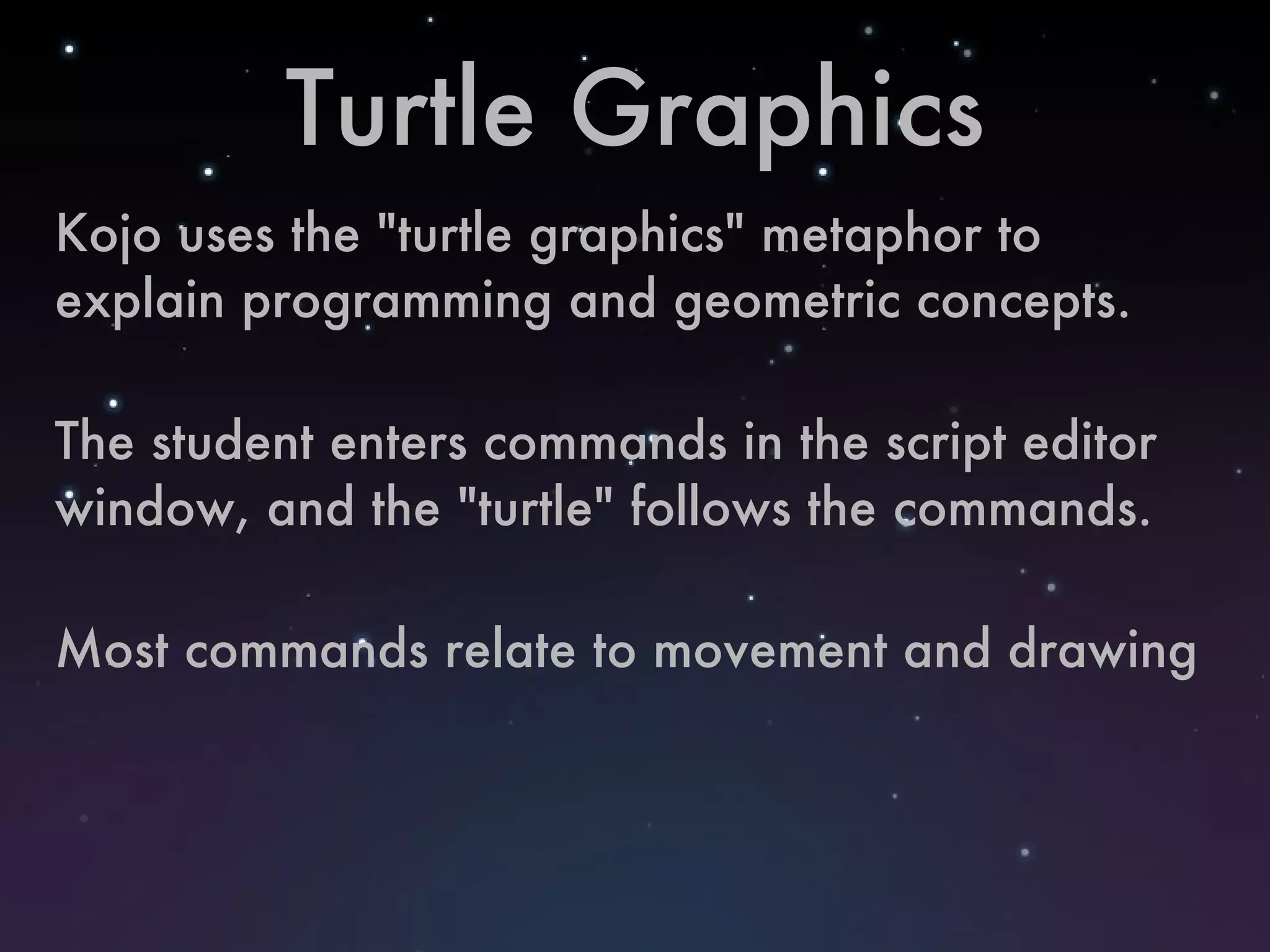 Turtle Graphics Kojo uses the "turtle graphics" metaphor to explain programming and geometric concepts. The student enters commands in the script editor window, and the "turtle" follows the commands. Most commands relate to movement and drawing 