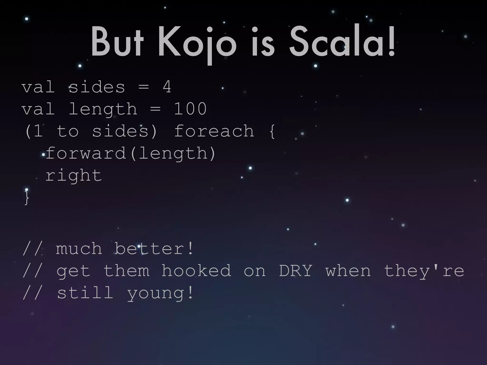 But Kojo is Scala! val sides = 4 val length = 100 (1 to sides) foreach { forward(length) right } // much better! // get them hooked on DRY when they're // still young! 