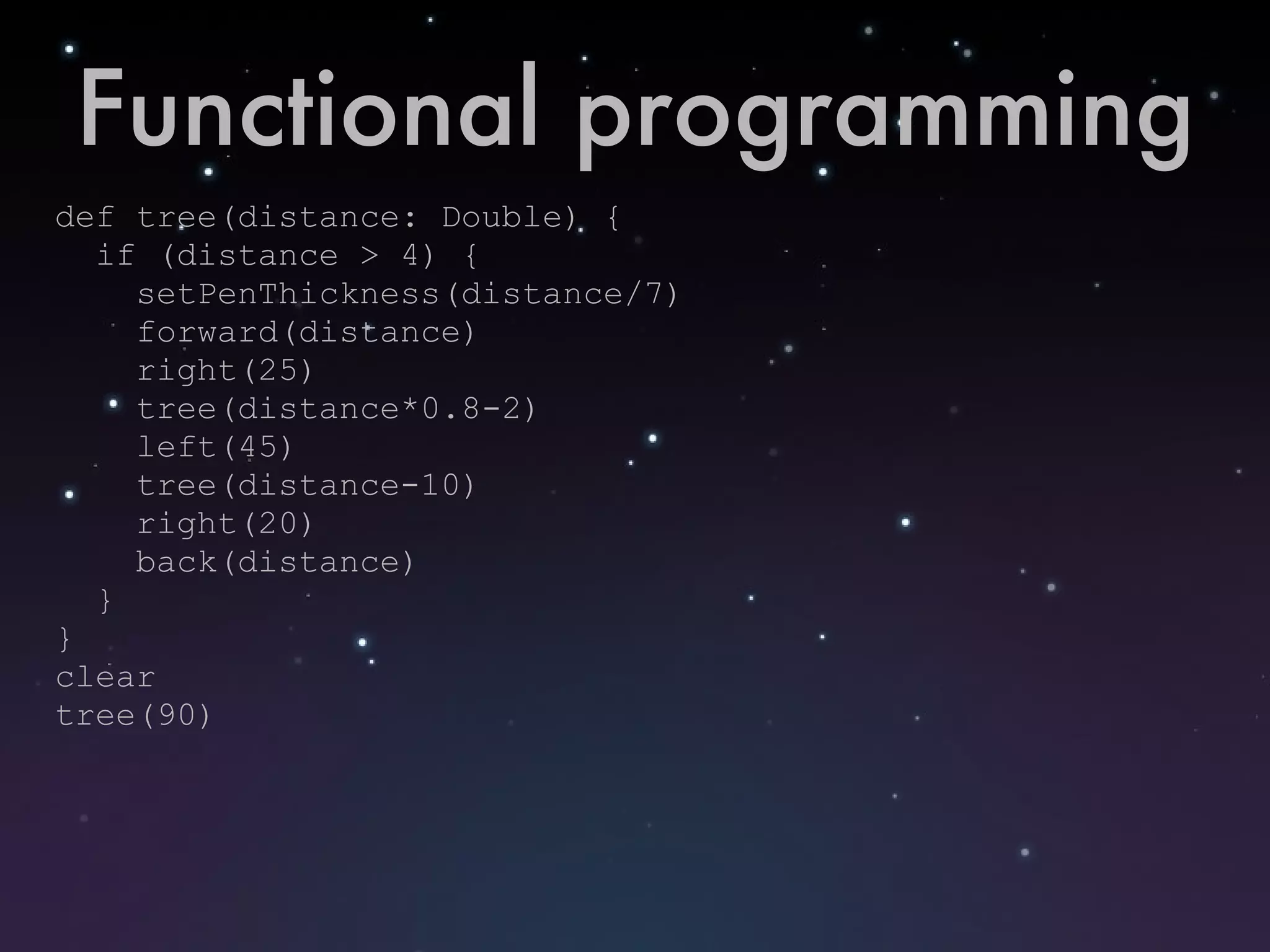Functional programming def tree(distance: Double) { if (distance > 4) { setPenThickness(distance/7) forward(distance) right(25) tree(distance*0.8-2) left(45) tree(distance-10) right(20) back(distance) } } clear tree(90) 