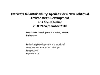 Pathways to Sustainability: Agendas for a New Politics of Environment, Developmentand Social Justice23 & 24 September 2010 Institute of Development Studies, Sussex University Rethinking Development in a World of Complex Sustainability Challenges Perspectives Kojo Amanor 