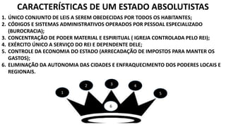 CARACTERÍSTICAS DE UM ESTADO ABSOLUTISTAS 
1. ÚNICO CONJUNTO DE LEIS A SEREM OBEDECIDAS POR TODOS OS HABITANTES; 
2. CÓDIGOS E SISTEMAS ADMINISTRATIVOS OPERADOS POR PESSOAL ESPECIALIZADO 
1 
2 3 4 
5 
(BUROCRACIA); 
3. CONCENTRAÇÃO DE PODER MATERIAL E ESPIRITUAL ( IGREJA CONTROLADA PELO REI); 
4. EXÉRCITO ÚNICO A SERVIÇO DO REI E DEPENDENTE DELE; 
5. CONTROLE DA ECONOMIA DO ESTADO (ARRECADAÇÃO DE IMPOSTOS PARA MANTER OS 
GASTOS); 
6. ELIMINAÇÃO DA AUTONOMIA DAS CIDADES E ENFRAQUECIMENTO DOS PODERES LOCAIS E 
REGIONAIS. 
6 
 