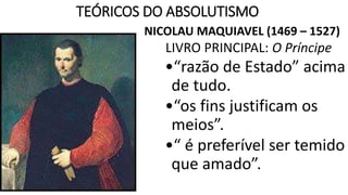 TEÓRICOS DO ABSOLUTISMO 
NICOLAU MAQUIAVEL (1469 – 1527) 
LIVRO PRINCIPAL: O Príncipe 
•“razão de Estado” acima 
de tudo. 
•“os fins justificam os 
meios”. 
•“ é preferível ser temido 
que amado”. 
 