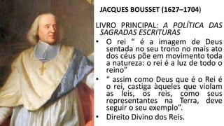 JACQUES BOUSSET (1627–1704) 
LIVRO PRINCIPAL: A POLÍTICA DAS 
SAGRADAS ESCRITURAS 
• O rei “ é a imagem de Deus 
sentada no seu trono no mais ato 
dos céus põe em movimento toda 
a natureza: o rei é a luz de todo o 
reino” 
• “ assim como Deus que é o Rei é 
o rei, castiga àqueles que violam 
as leis, os reis, como seus 
representantes na Terra, deve 
seguir o seu exemplo”. 
• Direito Divino dos Reis. 
 