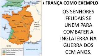 A FRANÇA COMO EXEMPLO 
OS SENHORES 
FEUDAIS SE 
UNEM PARA 
COMBATER A 
INGLATERRA NA 
GUERRA DOS 
CEM ANOS. 
 