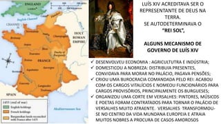 LUÍS XIV ACREDITAVA SER O 
REPRESENTANTE DE DEUS NA 
TERRA. 
SE AUTODETERMINAVA O 
“REI SOL”, 
ALGUNS MECANISMO DE 
GOVERNO DE LUÍS XIV 
 DESENVOLVEU ECONOMIA : AGRICULTUTRA E INDÚSTRIA; 
 DOMESTICOU A NOBREZA: DISTRIBUIA PRESENTES, 
CONVIDAVA PARA MORAR NO PALÁCIO, PAGAVA PENSÕES; 
 CRIOU UMA BUROCRACIA COMANDADA PELO REI: ACABOU 
COM OS CARGOS VITALÍCIOS E NOMEOU FUNCIONÁRIOS PARA 
CARGOS PROVISÓRIOS, PRINCIPALMENTE OS BURGUESES; 
 ORGANIZOU UMA CORTE EM VERSALHES: PINTORES, MÚSICOS 
E POETAS FORAM CONTRATADOS PARA TORNAR O PALÁCIO DE 
VERSALHES MUITO ATRAENTE. VERSALHES TRANSFORMOU-SE 
NO CENTRO DA VIDA MUNDANA EUROPEIA E ATRAIA 
MUITOS NOBRES A PROCURA DE CASOS AMOROSOS 
 