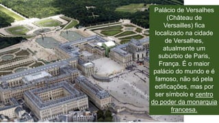 Palácio de Versalhes 
(Château de 
Versailles) fica 
localizado na cidade 
de Versalhes, 
atualmente um 
subúrbio de Paris, 
França. É o maior 
palácio do mundo e é 
famoso, não só pela 
edificações, mas por 
ser símbolo e centro 
do poder da monarquia 
francesa. 
 