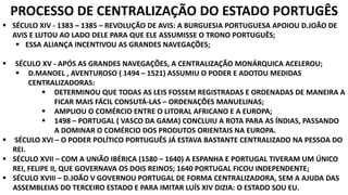 PROCESSO DE CENTRALIZAÇÃO DO ESTADO PORTUGÊS 
 SÉCULO XIV - 1383 – 1385 – REVOLUÇÃO DE AVIS: A BURGUESIA PORTUGUESA APOIOU D.JOÃO DE 
AVIS E LUTOU AO LADO DELE PARA QUE ELE ASSUMISSE O TRONO PORTUGUÊS; 
 ESSA ALIANÇA INCENTIVOU AS GRANDES NAVEGAÇÕES; 
 SÉCULO XV - APÓS AS GRANDES NAVEGAÇÕES, A CENTRALIZAÇÃO MONÁRQUICA ACELEROU; 
 D.MANOEL , AVENTUROSO ( 1494 – 1521) ASSUMIU O PODER E ADOTOU MEDIDAS 
CENTRALIZADORAS: 
 DETERMINOU QUE TODAS AS LEIS FOSSEM REGISTRADAS E ORDENADAS DE MANEIRA A 
FICAR MAIS FÁCIL CONSUTÁ-LAS – ORDENAÇÕES MANUELINAS; 
 AMPLIOU O COMÉRCIO ENTRE O LITORAL AFRICANO E A EUROPA; 
 1498 – PORTUGAL ( VASCO DA GAMA) CONCLUIU A ROTA PARA AS ÍNDIAS, PASSANDO 
A DOMINAR O COMÉRCIO DOS PRODUTOS ORIENTAIS NA EUROPA. 
 SÉCULO XVI – O PODER POLÍTICO PORTUGUÊS JÁ ESTAVA BASTANTE CENTRALIZADO NA PESSOA DO 
REI. 
 SÉCULO XVII – COM A UNIÃO IBÉRICA (1580 – 1640) A ESPANHA E PORTUGAL TIVERAM UM ÚNICO 
REI, FELIPE II, QUE GOVERNAVA OS DOIS REINOS; 1640 PORTUGAL FICOU INDEPENDENTE; 
 SÉCULO XVIII – D.JOÃO V GOVERNOU PORTUGAL DE FORMA CENTRALIZADORA, SEM A AJUDA DAS 
ASSEMBLEIAS DO TERCEIRO ESTADO E PARA IMITAR LUÍS XIV DIZIA: O ESTADO SOU EU. 
 