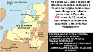 No século XVI, toda a região em 
destaque no mapa, incluindo a 
maioria da Bélgica como é hoje, 
Luxemburgo e a Holanda, 
pertenciam à Espanha. 
1581 – No dia 26 de julho, 
contrariando os interesses 
espanhóis, a Holanda fica 
independente. 
OS ESPANHÓIS NÃO RECONHECERAM A 
INDEPENDÊNCIA HOLANDESA E 
DETERMINOU QUE OS HOLANDESES 
FICARIAM PROIBIDOS DE: 
 FAZER INVESTIMENTOS NOS ENGENHOS 
BRASILEIROS 
COMERCIALIZAR O ACÚCAR BRASILEIRO 
NA EUROPA. 
 