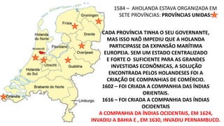 1584 – AHOLANDA ESTAVA ORGANIZADA EM 
SETE PROVÍNCIAS: PROVÍNCIAS UNIDAS: 
CADA PROVÍNCIA TINHA O SEU GOVERNANTE, 
MAS ISSO NAÕ IMPEDIU QUE A HOLANDA 
PARTICIPASSE DA EXPANSÃO MARÍTIMA 
EUROPEIA. SEM UM ESTADO CENTRALIZADO 
E FORTE O SUFICIENTE PARA AS GRANDES 
INVESTIDAS ECONÔMICAS, A SOLUÇÃO 
ENCONTRADA PELOS HOLANDESES FOI A 
CRIAÇÃO DE COMPANHIAS DE COMÉRCIO. 
1602 – FOI CRIADA A COMPANHIA DAS ÍNDIAS 
ORIENTAIS. 
1616 – FOI CRIADA A COMPANHIA DAS ÍNDIAS 
OCIDENTAIS 
A COMPANHIA DA ÍNDIAS OCIDENTAIS, EM 1624, 
INVADIU A BAHIA E , EM 1630, INVADIU PERNAMBUCO. 
