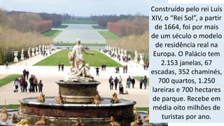 Construído pelo rei Luís 
XIV, o “Rei Sol”, a partir 
de 1664, foi por mais 
de um século o modelo 
de residência real na 
Europa. O Palácio tem 
2.153 janelas, 67 
escadas, 352 chaminés, 
700 quartos, 1.250 
lareiras e 700 hectares 
de parque. Recebe em 
média oito milhões de 
turistas por ano. 
 