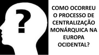 COMO OCORREU 
O PROCESSO DE 
CENTRALIZAÇÃO 
MONÁRQUICA NA 
EUROPA 
OCIDENTAL? 
 