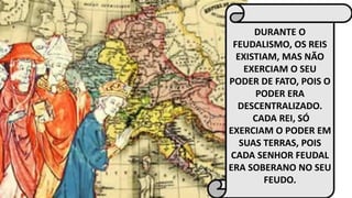 DURANTE O 
FEUDALISMO, OS REIS 
EXISTIAM, MAS NÃO 
EXERCIAM O SEU 
PODER DE FATO, POIS O 
PODER ERA 
DESCENTRALIZADO. 
CADA REI, SÓ 
EXERCIAM O PODER EM 
SUAS TERRAS, POIS 
CADA SENHOR FEUDAL 
ERA SOBERANO NO SEU 
FEUDO. 
 