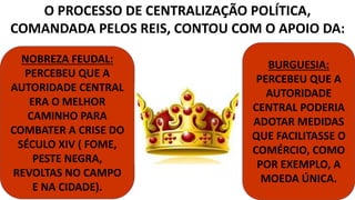 O PROCESSO DE CENTRALIZAÇÃO POLÍTICA, 
COMANDADA PELOS REIS, CONTOU COM O APOIO DA: 
NOBREZA FEUDAL: 
PERCEBEU QUE A 
AUTORIDADE CENTRAL 
ERA O MELHOR 
CAMINHO PARA 
COMBATER A CRISE DO 
SÉCULO XIV ( FOME, 
PESTE NEGRA, 
REVOLTAS NO CAMPO 
E NA CIDADE). 
BURGUESIA: 
PERCEBEU QUE A 
AUTORIDADE 
CENTRAL PODERIA 
ADOTAR MEDIDAS 
QUE FACILITASSE O 
COMÉRCIO, COMO 
POR EXEMPLO, A 
MOEDA ÚNICA. 
 
