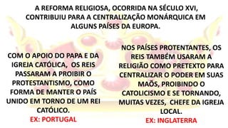 A REFORMA RELIGIOSA, OCORRIDA NA SÉCULO XVI, 
CONTRIBUIU PARA A CENTRALIZAÇÃO MONÁRQUICA EM 
ALGUNS PAÍSES DA EUROPA. 
COM O APOIO DO PAPA E DA 
IGREJA CATÓLICA, OS REIS 
PASSARAM A PROIBIR O 
PROTESTANTISMO, COMO 
FORMA DE MANTER O PAÍS 
UNIDO EM TORNO DE UM REI 
CATÓLICO. 
EX: PORTUGAL 
NOS PAÍSES PROTENTANTES, OS 
REIS TAMBÉM USARAM A 
RELIGIÃO COMO PRETEXTO PARA 
CENTRALIZAR O PODER EM SUAS 
MAÕS, PROIBINDO O 
CATOLICISMO E SE TORNANDO, 
MUITAS VEZES, CHEFE DA IGREJA 
LOCAL. 
EX: INGLATERRA 
 