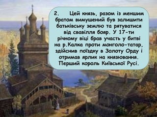 2. Цей князь, разом із меншим
братом вимушений був залишити
батьківську землю та рятуватися
від свавілля бояр. У 17-ти
річному віці брав участь у битві
на р.Калка проти монголо-татар,
здійснив поїздку в Золоту Орду і
отримав ярлик на князювання.
Перший король Київської Русі.
 