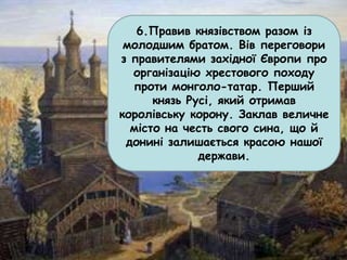 6.Правив князівством разом із
молодшим братом. Вів переговори
з правителями західної Європи про
організацію хрестового походу
проти монголо-татар. Перший
князь Русі, який отримав
королівську корону. Заклав величне
місто на честь свого сина, що й
донині залишається красою нашої
держави.
 