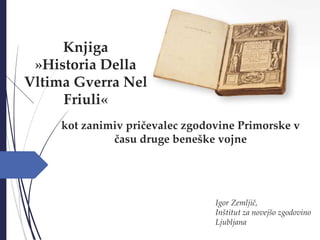 Knjiga
»Historia Della
Vltima Gverra Nel
Friuli«
Igor Zemljič,
Inštitut za novejšo zgodovino
Ljubljana
kot zanimiv pričeva...