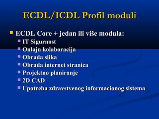 ECDL/ICDL ProfilECDL/ICDL Profil modulimoduli
 ECDL Core + jedan ili više modula:ECDL Core + jedan ili više modula:
 IT SigurnostIT Sigurnost   
 Onlajn kolaboracijaOnlajn kolaboracija   
 Obrada slikaObrada slika  
 Obrada internet stranicaObrada internet stranica  
 Projektno planiranjeProjektno planiranje  
 2D CAD2D CAD  
 UUpotrebpotrebaa zdravstvenog informacionog sistemazdravstvenog informacionog sistema
 