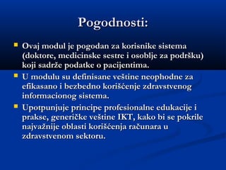 Pogodnosti:Pogodnosti:
 Ovaj modul je pogodan za korisnike sistemaOvaj modul je pogodan za korisnike sistema
(doktore, medicinske sestre i osoblje za podršku)(doktore, medicinske sestre i osoblje za podršku)
koji sadrže podatke o pacijentima.koji sadrže podatke o pacijentima.
 U modulu su definisane veštine neophodne zaU modulu su definisane veštine neophodne za
efikasano i bezbedno korišćenje zdravstvenogefikasano i bezbedno korišćenje zdravstvenog
informacionog sistema.informacionog sistema.
 Upotpunjuje principe profesionalne edukacije iUpotpunjuje principe profesionalne edukacije i
prakse, generičke veštine IKT, kako bi se pokrileprakse, generičke veštine IKT, kako bi se pokrile
najvažnije oblasti korišćenja računara unajvažnije oblasti korišćenja računara u
zdravstvenom sektoru.zdravstvenom sektoru.
 