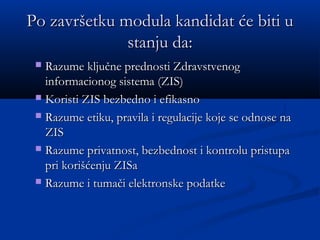 Po završetku modula kandidat će biti uPo završetku modula kandidat će biti u
stanju da:stanju da:
 Razume ključne prednosti ZdravstvenogRazume ključne prednosti Zdravstvenog
informacionog sistema (ZIS)informacionog sistema (ZIS)
 Koristi ZIS bezbedno i efikasnoKoristi ZIS bezbedno i efikasno
 Razume etiku, pravila i regulacije koje se odnose naRazume etiku, pravila i regulacije koje se odnose na
ZISZIS
 Razume privatnost, bezbednost i kontrolu pristupaRazume privatnost, bezbednost i kontrolu pristupa
pri korišćenju ZISapri korišćenju ZISa
 Razume i tumači elektronske podatkeRazume i tumači elektronske podatke
 