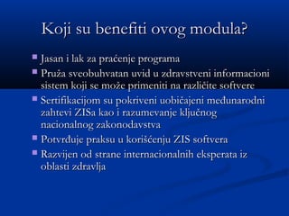 Koji su benefiti ovog modula?Koji su benefiti ovog modula?
 Jasan i lak za praćenje programaJasan i lak za praćenje programa
 Pruža sveobuhvatan uvid u zdravstveni informacioniPruža sveobuhvatan uvid u zdravstveni informacioni
sistem koji se može primeniti na različite softveresistem koji se može primeniti na različite softvere
 Sertifikacijom su pokriveni uobičajeni međunarodniSertifikacijom su pokriveni uobičajeni međunarodni
zahtevi ZISa kao i razumevanje ključnogzahtevi ZISa kao i razumevanje ključnog
nacionalnog zakonodavstvanacionalnog zakonodavstva
 Potvrđuje praksu u korišćenju ZIS softveraPotvrđuje praksu u korišćenju ZIS softvera
 Razvijen od strane internacionalnih eksperata izRazvijen od strane internacionalnih eksperata iz
oblasti zdravljaoblasti zdravlja
 