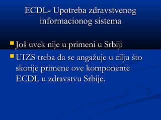ECDLECDL-- Upotreba zdravstvenogUpotreba zdravstvenog
informacionog sistemainformacionog sistema
 Još uvek nije u primeni u SrbijiJoš uvek nije u primeni u Srbiji
 UIZS treba da se angažuje u cilju štoUIZS treba da se angažuje u cilju što
skorije primene ove komponenteskorije primene ove komponente
ECDL u zdravstvu Srbije.ECDL u zdravstvu Srbije.
 