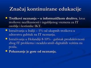 Značaj kontinuirane edukacijeZnačaj kontinuirane edukacije
 Troškovi neznanja – u informatičkom društvuTroškovi neznanja – u informatičkom društvu, kroz, kroz
troškove neefikasnosti i izgubljenog vremena za ITtroškove neefikasnosti i izgubljenog vremena za IT
osoblje i korisnike IKT.osoblje i korisnike IKT.
 Istraživanja u Italiji – 1% od ukupnih troškova uIstraživanja u Italiji – 1% od ukupnih troškova u
zdravstvu gubitak na IT neznanju.zdravstvu gubitak na IT neznanju.
 Istraživanja u Holandiji 8-10% -Istraživanja u Holandiji 8-10% - gubitak produktivnostigubitak produktivnosti
zbog IT problema i neadekvatnih digitalnih veština nazbog IT problema i neadekvatnih digitalnih veština na
posluposlu..
 Poluznanje je gore od neznanja.Poluznanje je gore od neznanja.
 