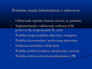 Potrebna znanja informatičara u zdravstvu:Potrebna znanja informatičara u zdravstvu:
1.1. Održavanje opreme (mreža, serveri, rs, printeri)Održavanje opreme (mreža, serveri, rs, printeri)
2.2. Implementacija i održavanje softwera (OS,Implementacija i održavanje softwera (OS,
poslovni IS, korporacijski IS, web)poslovni IS, korporacijski IS, web)
3.3. Podrška korporacijskim ciljevima i uslugamaPodrška korporacijskim ciljevima i uslugama
4.4. Podrška ekonomskim i poslovnim procesimaPodrška ekonomskim i poslovnim procesima
5.5. Edukacija korisnika i Help deskEdukacija korisnika i Help desk
6.6. Podrška politici kvaliteta, istraživanju i razvojuPodrška politici kvaliteta, istraživanju i razvoju
7.7. Podrška elektronskim komunikacijama i PRPodrška elektronskim komunikacijama i PR
 