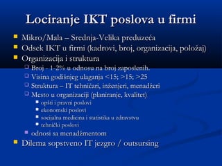 Lociranje IKT poslova u firmiLociranje IKT poslova u firmi
 Mikro/Mala – Srednja-Velika preduzećaMikro/Mala – Srednja-Velika preduzeća
 Odsek IKT u firmi (kadrovi, broj, organizacija, položaj)Odsek IKT u firmi (kadrovi, broj, organizacija, položaj)
 Organizacija i strukturaOrganizacija i struktura
 Broj - 1-2% u odnosu na broj zaposlenih.Broj - 1-2% u odnosu na broj zaposlenih.
 Visina godišnjeg ulaganja <15; >15; >25Visina godišnjeg ulaganja <15; >15; >25
 Struktura – IT tehničari, inženjeri, menadžeriStruktura – IT tehničari, inženjeri, menadžeri
 Mesto u organizaciji (planiranje, kvalitet)Mesto u organizaciji (planiranje, kvalitet)
 opšti i pravni posloviopšti i pravni poslovi
 ekonomski posloviekonomski poslovi
 socijalna medicina i statistika u zdravstvusocijalna medicina i statistika u zdravstvu
 tehnički poslovitehnički poslovi
 odnosi sa menadžmentomodnosi sa menadžmentom
 Dilema sopstveno IT jezgro / outsursingDilema sopstveno IT jezgro / outsursing
 