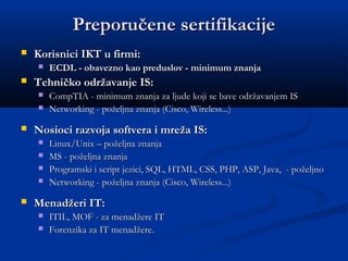 Preporučene sertifikacijePreporučene sertifikacije
 Korisnici IKT u firmi:Korisnici IKT u firmi:
 ECDL - obavezno kao preduslov - minimum znanjaECDL - obavezno kao preduslov - minimum znanja
 Tehničko održavanje IS:Tehničko održavanje IS:
 CompTIA - minimum znanja za ljude koji se bave odrCompTIA - minimum znanja za ljude koji se bave održžavanjem ISavanjem IS
 NetworkingNetworking - po- požželjna znanjaeljna znanja (Cisco, Wireless...)(Cisco, Wireless...)
 Nosioci razvoja softvera i mreža IS:Nosioci razvoja softvera i mreža IS:
 Linux/Unix – poželjna znanjaLinux/Unix – poželjna znanja
 MS - poMS - požželjna znanjaeljna znanja
 Programski i script jezici, SQL, HTML, CSS, PHP, ASP, Java, - poželjnoProgramski i script jezici, SQL, HTML, CSS, PHP, ASP, Java, - poželjno
 NetworkingNetworking - po- požželjna znanjaeljna znanja (Cisco, Wireless...)(Cisco, Wireless...)
 Menadžeri IT:Menadžeri IT:
 ITILITIL,, MOF - za menadMOF - za menadžžere ITere IT
 Forenzika za IT menadForenzika za IT menadžžere.ere.
 