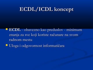 ECDL/ICDL konceptECDL/ICDL koncept
 ECDLECDL - obavezno kao preduslov - minimum- obavezno kao preduslov - minimum
znanja za sve koji koriste raznanja za sve koji koriste raččunareunare na svomna svom
radnom mesturadnom mestu
 Uloga i odgovornost informatičaraUloga i odgovornost informatičara
 