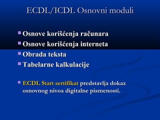 ECDL/ICDL Osnovni moduliECDL/ICDL Osnovni moduli
 Osnove korišćenja računaraOsnove korišćenja računara
 Osnove korišćenja internetaOsnove korišćenja interneta
 Obrada tekstaObrada teksta  
 Tabelarne kalkulacijeTabelarne kalkulacije
 ECDL Start sertifikatECDL Start sertifikat predstavlja dokazpredstavlja dokaz
osnovnog nivoa digitalne pismenosti.osnovnog nivoa digitalne pismenosti.
 