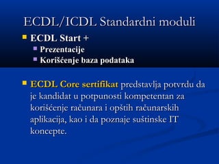 ECDL/ICDL Standardni moduliECDL/ICDL Standardni moduli
 ECDL Start +ECDL Start +
 PrezentacijePrezentacije  
 Korišćenje baza podatakaKorišćenje baza podataka  
 ECDL Core sertifikatECDL Core sertifikat predstavlja potvrdu dapredstavlja potvrdu da
je kandidat u potpunosti kompetentan zaje kandidat u potpunosti kompetentan za
korišćenje računara i opštih računarskihkorišćenje računara i opštih računarskih
aplikacija, kao i da poznaje suštinske ITaplikacija, kao i da poznaje suštinske IT
koncepte.koncepte.
 
