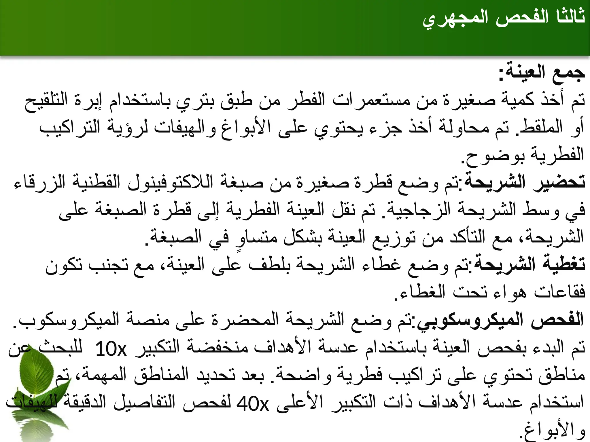 ‫المجهري‬ ‫الفحص‬ ‫ثالثا‬
:‫العينة‬ ‫جمع‬
‫التلقيح‬ ‫إبرة‬ ‫باستخدام‬ ‫بتري‬ ‫طبق‬ ‫من‬ ‫الفطر‬ ‫مستعمرات‬ ‫من‬ ‫صغيرة‬ ‫كمية‬ ‫أخذ‬ ‫تم‬
‫التراكيب‬ ‫لرؤية‬ ‫والهيفات‬ ‫األبواغ‬ ‫على‬ ‫يحتوي‬ ‫جزء‬ ‫أخذ‬ ‫محاولة‬ ‫تم‬ .‫الملقط‬ ‫أو‬
.‫بوضوح‬ ‫الفطرية‬
‫الشريحة‬ ‫تحضير‬
‫الزرقاء‬ ‫القطنية‬ ‫الالكتوفينول‬ ‫صبغة‬ ‫من‬ ‫صغيرة‬ ‫قطرة‬ ‫وضع‬ ‫تم‬:
‫على‬ ‫الصبغة‬ ‫قطرة‬ ‫إلى‬ ‫الفطرية‬ ‫العينة‬ ‫نقل‬ ‫تم‬ .‫الزجاجية‬ ‫الشريحة‬ ‫وسط‬ ‫في‬
.‫الصبغة‬ ‫في‬ ٍ
‫و‬‫متسا‬ ‫بشكل‬ ‫العينة‬ ‫توزيع‬ ‫من‬ ‫التأكد‬ ‫مع‬ ،‫الشريحة‬
‫الشريحة‬ ‫تغطية‬
‫تكون‬ ‫تجنب‬ ‫مع‬ ،‫العينة‬ ‫على‬ ‫بلطف‬ ‫الشريحة‬ ‫غطاء‬ ‫وضع‬ ‫تم‬:
.‫الغطاء‬ ‫تحت‬ ‫هواء‬ ‫فقاعات‬
‫الميكروسكوبي‬ ‫الفحص‬
.‫الميكروسكوب‬ ‫منصة‬ ‫على‬ ‫المحضرة‬ ‫الشريحة‬ ‫وضع‬ ‫تم‬:
‫التكبير‬ ‫منخفضة‬ ‫األهداف‬ ‫عدسة‬ ‫باستخدام‬ ‫العينة‬ ‫بفحص‬ ‫البدء‬ ‫تم‬
10x
‫عن‬ ‫للبحث‬
‫تم‬ ،‫المهمة‬ ‫المناطق‬ ‫تحديد‬ ‫بعد‬ .‫واضحة‬ ‫فطرية‬ ‫تراكيب‬ ‫على‬ ‫تحتوي‬ ‫مناطق‬
‫األعلى‬ ‫التكبير‬ ‫ذات‬ ‫األهداف‬ ‫عدسة‬ ‫استخدام‬
40x
‫للهيفات‬ ‫الدقيقة‬ ‫التفاصيل‬ ‫لفحص‬
.‫واألبواغ‬
 